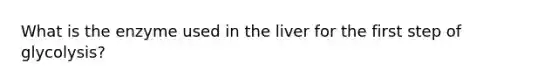 What is the enzyme used in the liver for the first step of glycolysis?