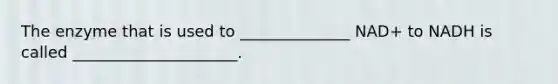 The enzyme that is used to ______________ NAD+ to NADH is called _____________________.