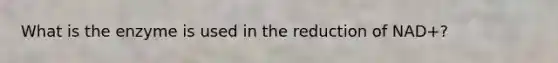 What is the enzyme is used in the reduction of NAD+?