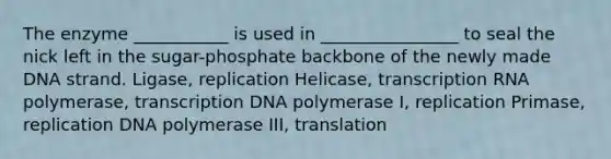 The enzyme ___________ is used in ________________ to seal the nick left in the sugar-phosphate backbone of the newly made DNA strand. Ligase, replication Helicase, transcription RNA polymerase, transcription DNA polymerase I, replication Primase, replication DNA polymerase III, translation