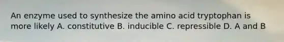 An enzyme used to synthesize the amino acid tryptophan is more likely A. constitutive B. inducible C. repressible D. A and B