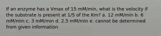 If an enzyme has a Vmax of 15 mM/min, what is the velocity if the substrate is present at 1/5 of the Km? a. 12 mM/min b. 6 mM/min c. 3 mM/min d. 2.5 mM/min e. cannot be determined from given information