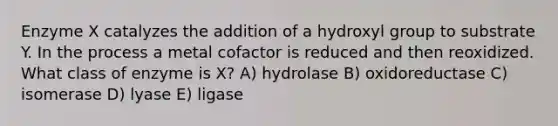 Enzyme X catalyzes the addition of a hydroxyl group to substrate Y. In the process a metal cofactor is reduced and then reoxidized. What class of enzyme is X? A) hydrolase B) oxidoreductase C) isomerase D) lyase E) ligase