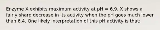 Enzyme X exhibits maximum activity at pH = 6.9. X shows a fairly sharp decrease in its activity when the pH goes much lower than 6.4. One likely interpretation of this pH activity is that: