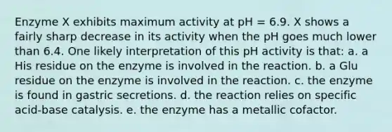 Enzyme X exhibits maximum activity at pH = 6.9. X shows a fairly sharp decrease in its activity when the pH goes much lower than 6.4. One likely interpretation of this pH activity is that: a. a His residue on the enzyme is involved in the reaction. b. a Glu residue on the enzyme is involved in the reaction. c. the enzyme is found in gastric secretions. d. the reaction relies on specific acid-base catalysis. e. the enzyme has a metallic cofactor.