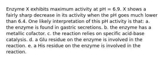 Enzyme X exhibits maximum activity at pH = 6.9. X shows a fairly sharp decrease in its activity when the pH goes much lower than 6.4. One likely interpretation of this pH activity is that: a. the enzyme is found in gastric secretions. b. the enzyme has a metallic cofactor. c. the reaction relies on specific acid-base catalysis. d. a Glu residue on the enzyme is involved in the reaction. e. a His residue on the enzyme is involved in the reaction.