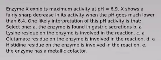 Enzyme X exhibits maximum activity at pH = 6.9. X shows a fairly sharp decrease in its activity when the pH goes much lower than 6.4. One likely interpretation of this pH activity is that: Select one: a. the enzyme is found in gastric secretions b. a Lysine residue on the enzyme is involved in the reaction. c. a Glutamate residue on the enzyme is involved in the reaction. d. a Histidine residue on the enzyme is involved in the reaction. e. the enzyme has a metallic cofactor.