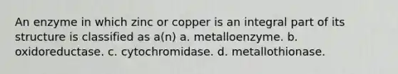 An enzyme in which zinc or copper is an integral part of its structure is classified as a(n) a. metalloenzyme. b. oxidoreductase. c. cytochromidase. d. metallothionase.