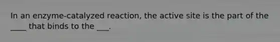 In an enzyme-catalyzed reaction, the active site is the part of the ____ that binds to the ___.