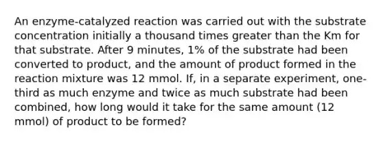 An enzyme-catalyzed reaction was carried out with the substrate concentration initially a thousand times greater than the Km for that substrate. After 9 minutes, 1% of the substrate had been converted to product, and the amount of product formed in the reaction mixture was 12 mmol. If, in a separate experiment, one-third as much enzyme and twice as much substrate had been combined, how long would it take for the same amount (12 mmol) of product to be formed?