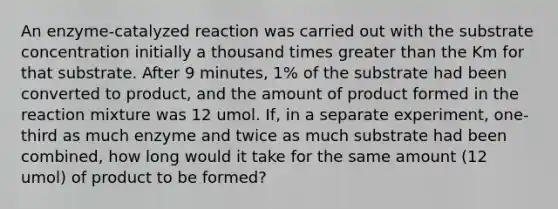 An enzyme-catalyzed reaction was carried out with the substrate concentration initially a thousand times greater than the Km for that substrate. After 9 minutes, 1% of the substrate had been converted to product, and the amount of product formed in the reaction mixture was 12 umol. If, in a separate experiment, one-third as much enzyme and twice as much substrate had been combined, how long would it take for the same amount (12 umol) of product to be formed?