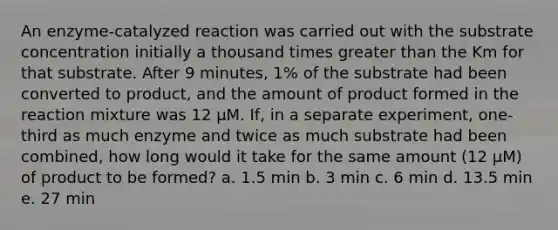 An enzyme-catalyzed reaction was carried out with the substrate concentration initially a thousand times greater than the Km for that substrate. After 9 minutes, 1% of the substrate had been converted to product, and the amount of product formed in the reaction mixture was 12 μM. If, in a separate experiment, one-third as much enzyme and twice as much substrate had been combined, how long would it take for the same amount (12 μM) of product to be formed? a. 1.5 min b. 3 min c. 6 min d. 13.5 min e. 27 min