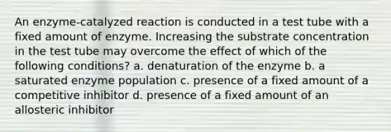 An enzyme-catalyzed reaction is conducted in a test tube with a fixed amount of enzyme. Increasing the substrate concentration in the test tube may overcome the effect of which of the following conditions? a. denaturation of the enzyme b. a saturated enzyme population c. presence of a fixed amount of a competitive inhibitor d. presence of a fixed amount of an allosteric inhibitor