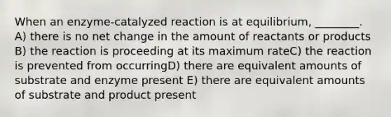 When an enzyme-catalyzed reaction is at equilibrium, ________. A) there is no net change in the amount of reactants or products B) the reaction is proceeding at its maximum rateC) the reaction is prevented from occurringD) there are equivalent amounts of substrate and enzyme present E) there are equivalent amounts of substrate and product present