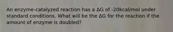 An enzyme-catalyzed reaction has a ΔG of -20kcal/mol under standard conditions. What will be the ΔG for the reaction if the amount of enzyme is doubled?