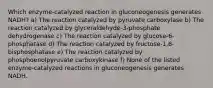 Which enzyme-catalyzed reaction in gluconeogenesis generates NADH? a) The reaction catalyzed by pyruvate carboxylase b) The reaction catalyzed by glyceraldehyde-3-phosphate dehydrogenase c) The reaction catalyzed by glucose-6-phosphatase d) The reaction catalyzed by fructose-1,6-bisphosphatase e) The reaction catalyzed by phosphoenolpyruvate carboxykinase f) None of the listed enzyme-catalyzed reactions in gluconeogenesis generates NADH.