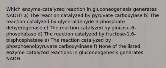 Which enzyme-catalyzed reaction in gluconeogenesis generates NADH? a) The reaction catalyzed by pyruvate carboxylase b) The reaction catalyzed by glyceraldehyde-3-phosphate dehydrogenase c) The reaction catalyzed by glucose-6-phosphatase d) The reaction catalyzed by fructose-1,6-bisphosphatase e) The reaction catalyzed by phosphoenolpyruvate carboxykinase f) None of the listed enzyme-catalyzed reactions in gluconeogenesis generates NADH.