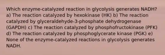 Which enzyme-catalyzed reaction in glycolysis generates NADH? a) The reaction catalyzed by hexokinase (HK) b) The reaction catalyzed by glyceraldehyde-3-phosphate dehydrogenase (GAPDH) c) The reaction catalyzed by phosphofructokinase (PFK) d) The reaction catalyzed by phosphoglycerate kinase (PGK) e) None of the enzyme-catalyzed reactions in glycolysis generates NADH.