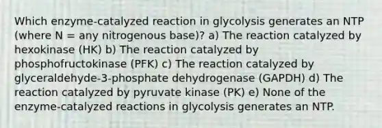 Which enzyme-catalyzed reaction in glycolysis generates an NTP (where N = any nitrogenous base)? a) The reaction catalyzed by hexokinase (HK) b) The reaction catalyzed by phosphofructokinase (PFK) c) The reaction catalyzed by glyceraldehyde-3-phosphate dehydrogenase (GAPDH) d) The reaction catalyzed by pyruvate kinase (PK) e) None of the enzyme-catalyzed reactions in glycolysis generates an NTP.