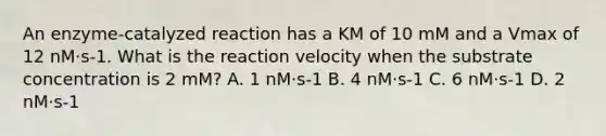 An enzyme-catalyzed reaction has a KM of 10 mM and a Vmax of 12 nM⋅s-1. What is the reaction velocity when the substrate concentration is 2 mM? A. 1 nM⋅s-1 B. 4 nM⋅s-1 C. 6 nM⋅s-1 D. 2 nM⋅s-1