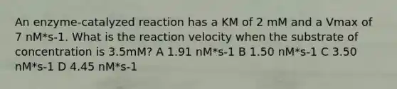 An enzyme-catalyzed reaction has a KM of 2 mM and a Vmax of 7 nM*s-1. What is the reaction velocity when the substrate of concentration is 3.5mM? A 1.91 nM*s-1 B 1.50 nM*s-1 C 3.50 nM*s-1 D 4.45 nM*s-1