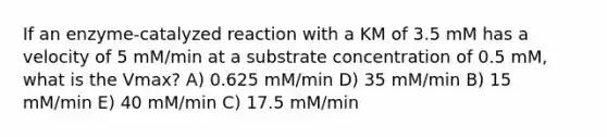 If an enzyme-catalyzed reaction with a KM of 3.5 mM has a velocity of 5 mM/min at a substrate concentration of 0.5 mM, what is the Vmax? A) 0.625 mM/min D) 35 mM/min B) 15 mM/min E) 40 mM/min C) 17.5 mM/min