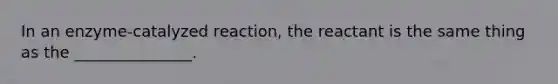 In an enzyme-catalyzed reaction, the reactant is the same thing as the _______________.