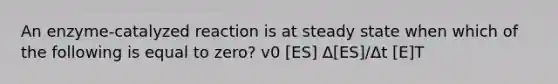 An enzyme-catalyzed reaction is at steady state when which of the following is equal to zero? v0 [ES] Δ[ES]/Δt [E]T