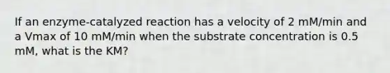 If an enzyme-catalyzed reaction has a velocity of 2 mM/min and a Vmax of 10 mM/min when the substrate concentration is 0.5 mM, what is the KM?