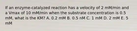 If an enzyme-catalyzed reaction has a velocity of 2 mM/min and a Vmax of 10 mM/min when the substrate concentration is 0.5 mM, what is the KM? A. 0.2 mM B. 0.5 nM C. 1 mM D. 2 mM E. 5 mM