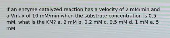 If an enzyme-catalyzed reaction has a velocity of 2 mM/min and a Vmax of 10 mM/min when the substrate concentration is 0.5 mM, what is the KM? a. 2 mM b. 0.2 mM c. 0.5 mM d. 1 mM e. 5 mM