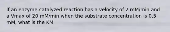 If an enzyme-catalyzed reaction has a velocity of 2 mM/min and a Vmax of 20 mM/min when the substrate concentration is 0.5 mM, what is the KM