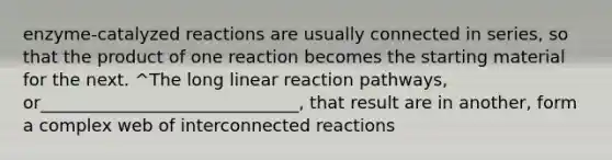 enzyme-catalyzed reactions are usually connected in series, so that the product of one reaction becomes the starting material for the next. ^The long linear reaction pathways, or______________________________, that result are in another, form a complex web of interconnected reactions