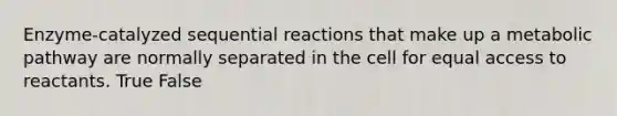 Enzyme-catalyzed sequential reactions that make up a metabolic pathway are normally separated in the cell for equal access to reactants. True False