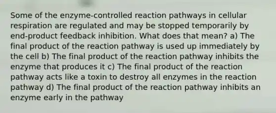 Some of the enzyme-controlled reaction pathways in cellular respiration are regulated and may be stopped temporarily by end-product feedback inhibition. What does that mean? a) The final product of the reaction pathway is used up immediately by the cell b) The final product of the reaction pathway inhibits the enzyme that produces it c) The final product of the reaction pathway acts like a toxin to destroy all enzymes in the reaction pathway d) The final product of the reaction pathway inhibits an enzyme early in the pathway