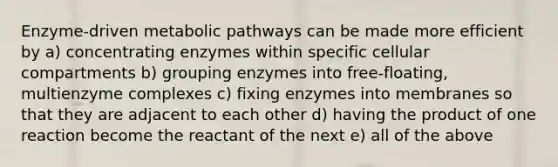 Enzyme-driven metabolic pathways can be made more efficient by a) concentrating enzymes within specific cellular compartments b) grouping enzymes into free-floating, multienzyme complexes c) fixing enzymes into membranes so that they are adjacent to each other d) having the product of one reaction become the reactant of the next e) all of the above