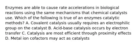 Enzymes are able to cause rate accelerations in biological reactions using the same mechanisms that chemical catalysts use. Which of the following is true of an enzymes catalytic methods? A. Covalent catalysis usually requires an electrophilic group on the catalyst B. Acid-base catalysis occurs by electron transfer C. Catalysis are most efficient through proximity effects D. Metal ion cofactors may act as catalysts