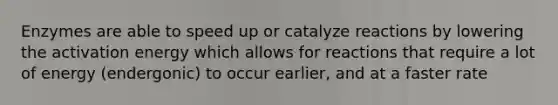 Enzymes are able to speed up or catalyze reactions by lowering the activation energy which allows for reactions that require a lot of energy (endergonic) to occur earlier, and at a faster rate