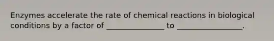 Enzymes accelerate the rate of chemical reactions in biological conditions by a factor of _______________ to _________________.