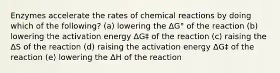 Enzymes accelerate the rates of chemical reactions by doing which of the following? (a) lowering the ΔG° of the reaction (b) lowering the activation energy ΔG‡ of the reaction (c) raising the ΔS of the reaction (d) raising the activation energy ΔG‡ of the reaction (e) lowering the ΔH of the reaction