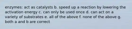 enzymes: act as catalysts b. speed up a reaction by lowering the activation energy c. can only be used once d. can act on a variety of substrates e. all of the above f. none of the above g. both a and b are correct