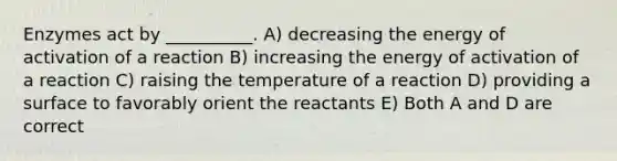 Enzymes act by __________. A) decreasing the energy of activation of a reaction B) increasing the energy of activation of a reaction C) raising the temperature of a reaction D) providing a surface to favorably orient the reactants E) Both A and D are correct