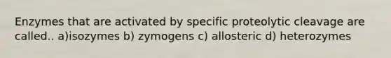 Enzymes that are activated by specific proteolytic cleavage are called.. a)isozymes b) zymogens c) allosteric d) heterozymes