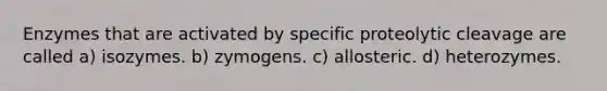 Enzymes that are activated by specific proteolytic cleavage are called a) isozymes. b) zymogens. c) allosteric. d) heterozymes.