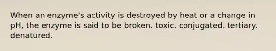 When an enzyme's activity is destroyed by heat or a change in pH, the enzyme is said to be broken. toxic. conjugated. tertiary. denatured.