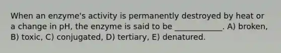 When an enzyme's activity is permanently destroyed by heat or a change in pH, the enzyme is said to be ____________. A) broken, B) toxic, C) conjugated, D) tertiary, E) denatured.