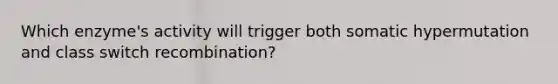 Which enzyme's activity will trigger both somatic hypermutation and class switch recombination?