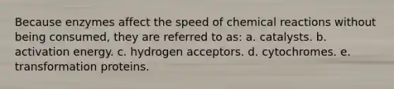 Because enzymes affect the speed of chemical reactions without being consumed, they are referred to as: a. catalysts. b. activation energy. c. hydrogen acceptors. d. cytochromes. e. transformation proteins.