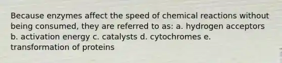 Because enzymes affect the speed of chemical reactions without being consumed, they are referred to as: a. hydrogen acceptors b. activation energy c. catalysts d. cytochromes e. transformation of proteins