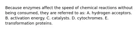 Because enzymes affect the speed of chemical reactions without being consumed, they are referred to as: A. hydrogen acceptors. B. activation energy. C. catalysts. D. cytochromes. E. transformation proteins.